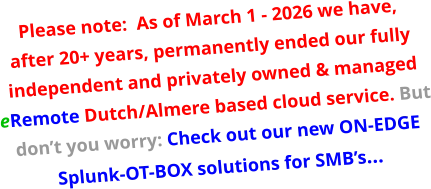 Please note:  As of March 1 - 2026 we have, after 20+ years, permanently ended our fully independent and privately owned & managed eRemote Dutch/Almere based cloud service. But don’t you worry: Check out our new ON-EDGE Splunk-OT-BOX solutions for SMB’s…