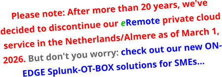 Please note: After more than 20 years, we've decided to discontinue our eRemote private cloud service in the Netherlands/Almere as of March 1, 2026. But don't you worry: check out our new ON-EDGE Splunk-OT-BOX solutions for SMEs…
