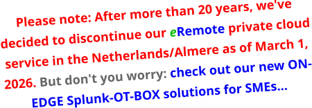 Please note: After more than 20 years, we've decided to discontinue our eRemote private cloud service in the Netherlands/Almere as of March 1, 2026. But don't you worry: check out our new ON-EDGE Splunk-OT-BOX solutions for SMEs…