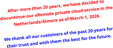 After more than 20 years, we have decided to discontinue our eRemote private cloud service in the Netherlands/Almere as of March 1, 2026.   We thank all our customers of the past 20 years for their trust and wish them the best for the future.