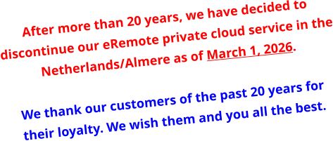 After more than 20 years, we have decided to discontinue our eRemote private cloud service in the Netherlands/Almere as of March 1, 2026.   We thank our customers of the past 20 years for their loyalty. We wish them and you all the best.